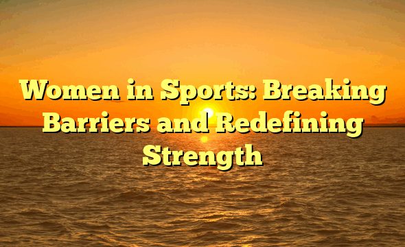 Women in Sports: Breaking Barriers and Redefining Strength