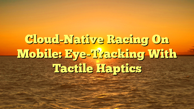 Cloud-Native Racing On Mobile: Eye-Tracking With Tactile Haptics