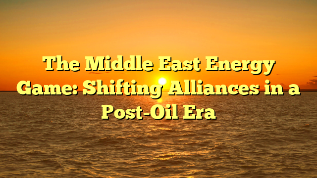The Middle East Energy Game: Shifting Alliances in a Post-Oil Era