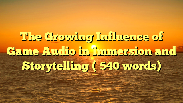 The Growing Influence of Game Audio in Immersion and Storytelling (≈540 words)
