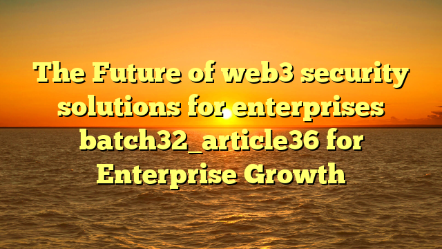 The Future of web3 security solutions for enterprises batch32_article36 for Enterprise Growth